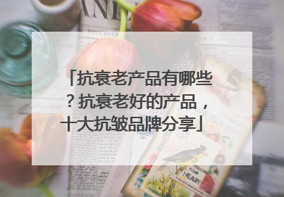 抗衰老产品有哪些？抗衰老好的产品，十大抗皱品牌分享