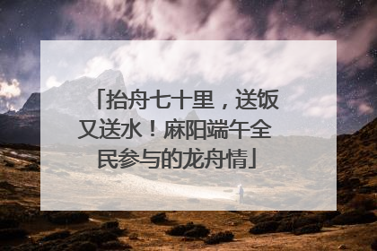 抬舟七十里，送饭又送水！麻阳端午全民参与的龙舟情