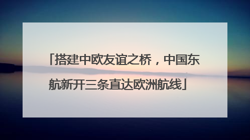搭建中欧友谊之桥，中国东航新开三条直达欧洲航线