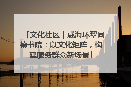 文化社区｜威海环翠同德书院：以文化矩阵，构建服务群众新场景