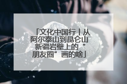 文化中国行丨从阿尔泰山到昆仑山 新疆岩壁上的“朋友圈”画的啥