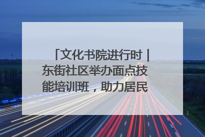 文化书院进行时｜东街社区举办面点技能培训班，助力居民就业创业！