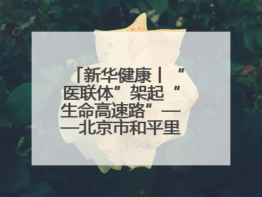 新华健康丨“医联体”架起“生命高速路”——北京市和平里医院走访见闻