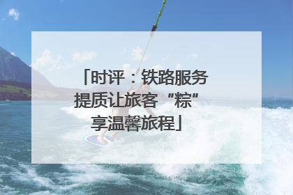 时评：铁路服务提质让旅客“粽”享温馨旅程
