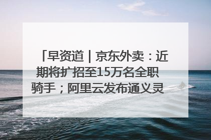 早资道｜京东外卖：近期将扩招至15万名全职骑手；阿里云发布通义灵码AI IDE