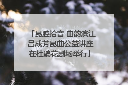 昆腔拾音 曲韵滨江 吕成芳昆曲公益讲座在杜鹃花剧场举行