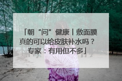 朝“问”健康丨敷面膜真的可以给皮肤补水吗？专家：有用但不多