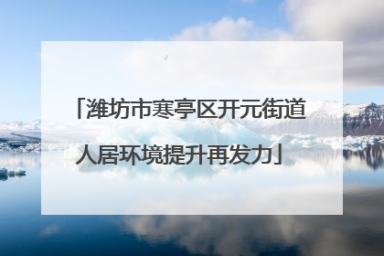 潍坊市寒亭区开元街道人居环境提升再发力