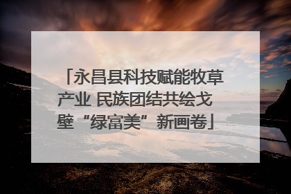 永昌县科技赋能牧草产业 民族团结共绘戈壁“绿富美”新画卷