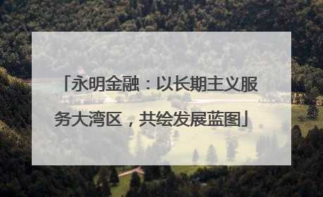 永明金融：以长期主义服务大湾区，共绘发展蓝图