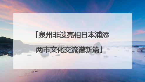 泉州非遗亮相日本浦添 两市文化交流谱新篇