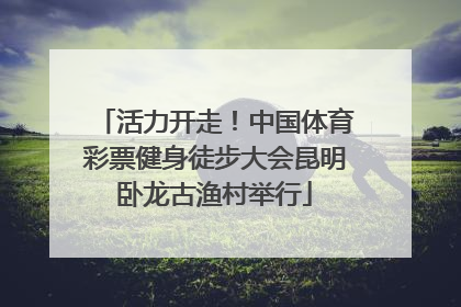 活力开走！中国体育彩票健身徒步大会昆明卧龙古渔村举行