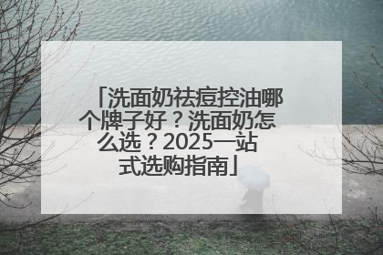 洗面奶祛痘控油哪个牌子好？洗面奶怎么选？2025一站式选购指南