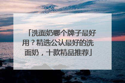 洗面奶哪个牌子最好用？精选公认最好的洗面奶，十款精品推荐