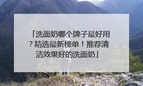 洗面奶哪个牌子最好用？精选最新榜单！推荐清洁效果好的洗面奶