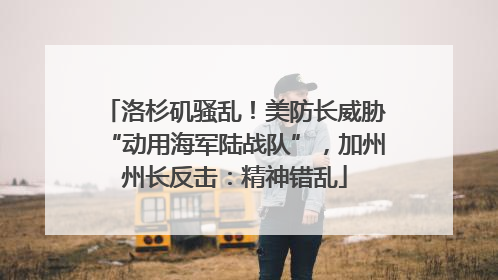 洛杉矶骚乱！美防长威胁“动用海军陆战队”，加州州长反击：精神错乱