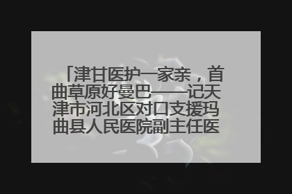 津甘医护一家亲，首曲草原好曼巴——记天津市河北区对口支援玛曲县人民医院副主任医师山西籍女儿崔洁娜