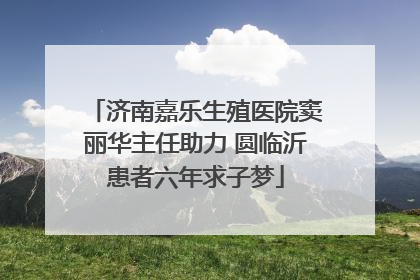 济南嘉乐生殖医院窦丽华主任助力 圆临沂患者六年求子梦