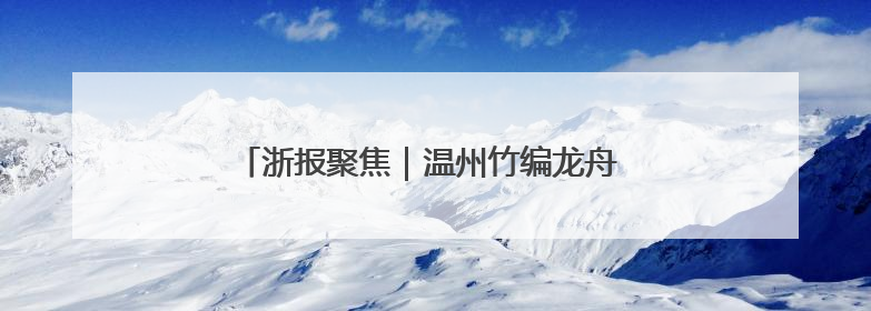 浙报聚焦｜温州竹编龙舟 一丝一竹编织愿景与期盼