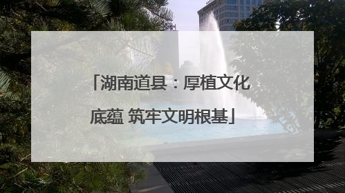 湖南道县：厚植文化底蕴 筑牢文明根基