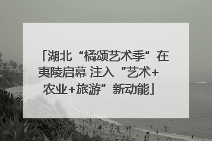 湖北“橘颂艺术季”在夷陵启幕 注入“艺术+农业+旅游”新动能