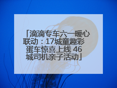 滴滴专车六一暖心联动：17城童趣彩蛋车惊喜上线 46城司机亲子活动