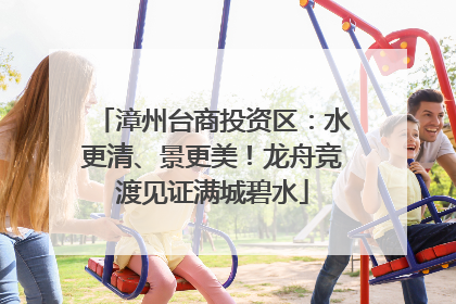 漳州台商投资区：水更清、景更美！龙舟竞渡见证满城碧水