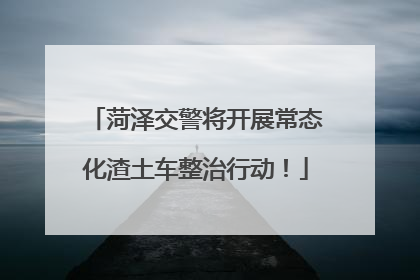 菏泽交警将开展常态化渣土车整治行动！