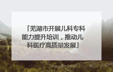 芜湖市开展儿科专科能力提升培训，推动儿科医疗高质量发展