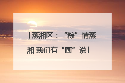 蒸湘区：“粽”情蒸湘 我们有“画”说