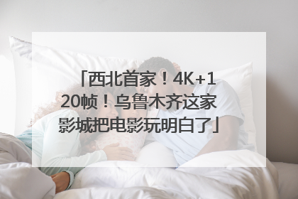 西北首家！4K+120帧！乌鲁木齐这家影城把电影玩明白了