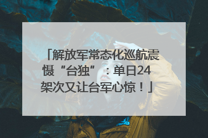 解放军常态化巡航震慑“台独”：单日24架次又让台军心惊！