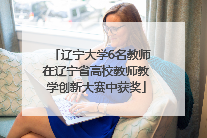 辽宁大学6名教师在辽宁省高校教师教学创新大赛中获奖