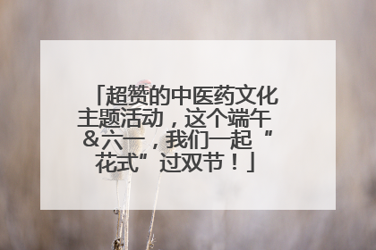 超赞的中医药文化主题活动，这个端午＆六一，我们一起“花式”过双节！