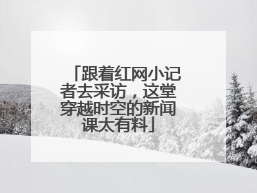 跟着红网小记者去采访，这堂穿越时空的新闻课太有料