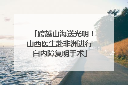 跨越山海送光明！山西医生赴非洲进行白内障复明手术