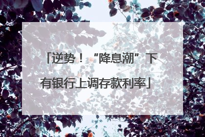 逆势！“降息潮”下有银行上调存款利率