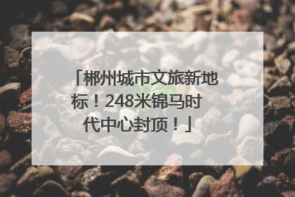 郴州城市文旅新地标！248米锦马时代中心封顶！