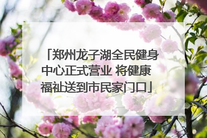 郑州龙子湖全民健身中心正式营业 将健康福祉送到市民家门口
