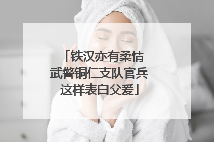 铁汉亦有柔情 武警铜仁支队官兵这样表白父爱