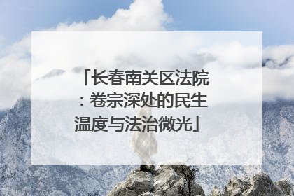 长春南关区法院：卷宗深处的民生温度与法治微光