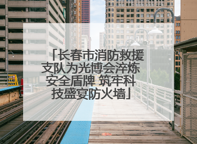 长春市消防救援支队为光博会淬炼安全盾牌 筑牢科技盛宴防火墙