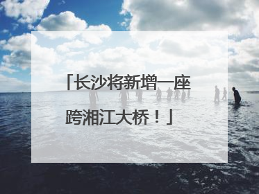 长沙将新增一座跨湘江大桥！