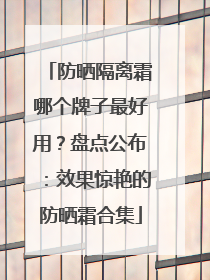 防晒隔离霜哪个牌子最好用？盘点公布：效果惊艳的防晒霜合集