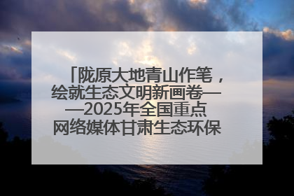 陇原大地青山作笔，绘就生态文明新画卷——2025年全国重点网络媒体甘肃生态环保行主题采访活动综述