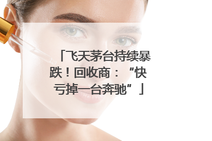飞天茅台持续暴跌！回收商：“快亏掉一台奔驰”