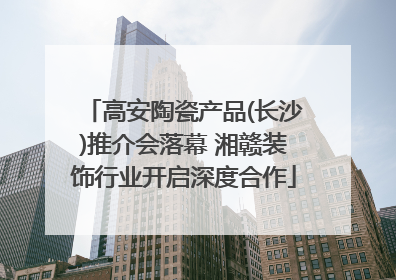 高安陶瓷产品(长沙)推介会落幕 湘赣装饰行业开启深度合作