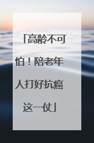 高龄不可怕！陪老年人打好抗癌这一仗