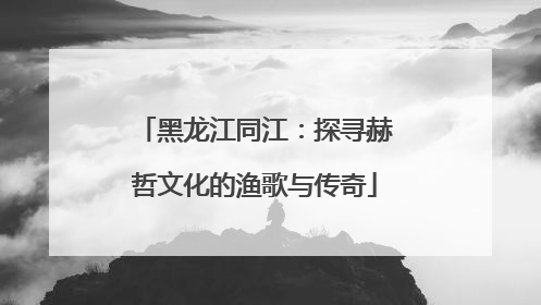 黑龙江同江：探寻赫哲文化的渔歌与传奇
