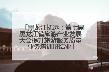 黑龙江抚远：第七届黑龙江省旅游产业发展大会提升旅游服务质量业务培训班结业